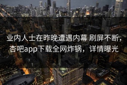 业内人士在昨晚遭遇内幕 刷屏不断，杏吧app下载全网炸锅，详情曝光