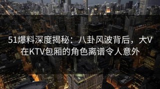 51爆料深度揭秘：八卦风波背后，大V在KTV包厢的角色离谱令人意外