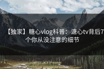 【独家】糖心vlog科普：溏心tv背后7个你从没注意的细节