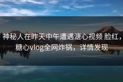神秘人在昨天中午遭遇溏心视频 脸红，糖心vlog全网炸锅，详情发现