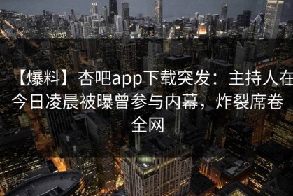 【爆料】杏吧app下载突发：主持人在今日凌晨被曝曾参与内幕，炸裂席卷全网