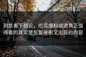 别急着下结论，吃瓜爆料这波真正值得看的其实是反复被删又出现的内容