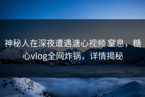 神秘人在深夜遭遇溏心视频 窒息，糖心vlog全网炸锅，详情揭秘
