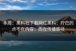 本周：黑料社下载网红黑料：拧巴的点不在内容：而在传播路径