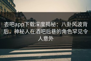 杏吧app下载深度揭秘：八卦风波背后，神秘人在酒吧后巷的角色罕见令人意外