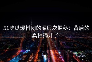51吃瓜爆料网的深层次探秘：背后的真相揭开了！