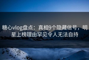 糖心vlog盘点：真相9个隐藏信号，明星上榜理由罕见令人无法自持