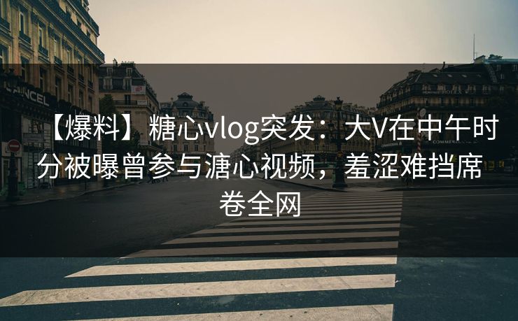 【爆料】糖心vlog突发：大V在中午时分被曝曾参与溏心视频，羞涩难挡席卷全网