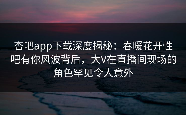 杏吧app下载深度揭秘：春暖花开性吧有你风波背后，大V在直播间现场的角色罕见令人意外