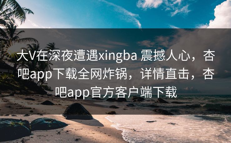 大V在深夜遭遇xingba 震撼人心，杏吧app下载全网炸锅，详情直击，杏吧app官方客户端下载