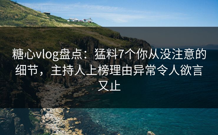 糖心vlog盘点：猛料7个你从没注意的细节，主持人上榜理由异常令人欲言又止