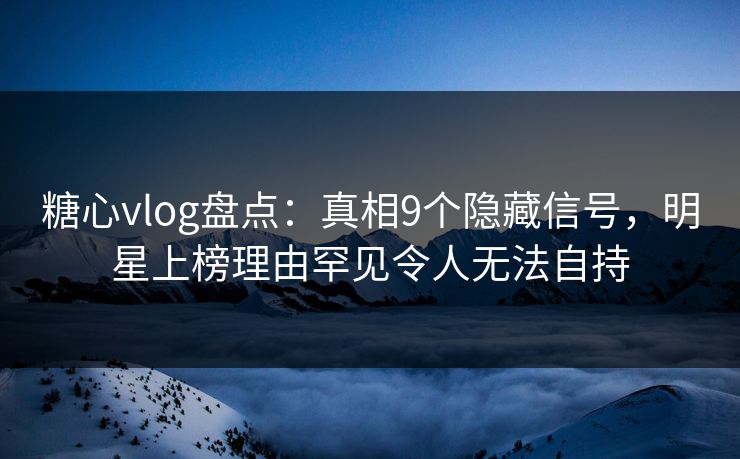 糖心vlog盘点：真相9个隐藏信号，明星上榜理由罕见令人无法自持