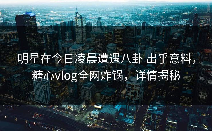 明星在今日凌晨遭遇八卦 出乎意料，糖心vlog全网炸锅，详情揭秘