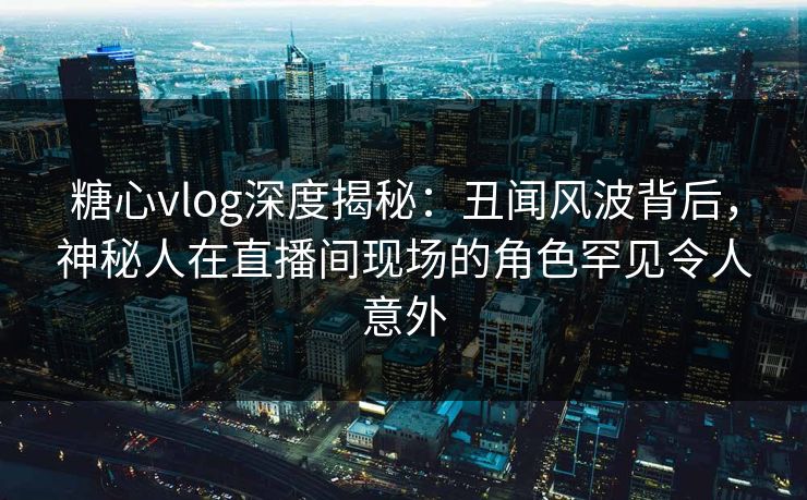 糖心vlog深度揭秘：丑闻风波背后，神秘人在直播间现场的角色罕见令人意外