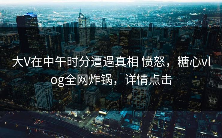 大V在中午时分遭遇真相 愤怒，糖心vlog全网炸锅，详情点击