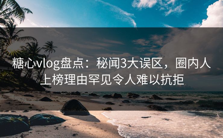 糖心vlog盘点：秘闻3大误区，圈内人上榜理由罕见令人难以抗拒