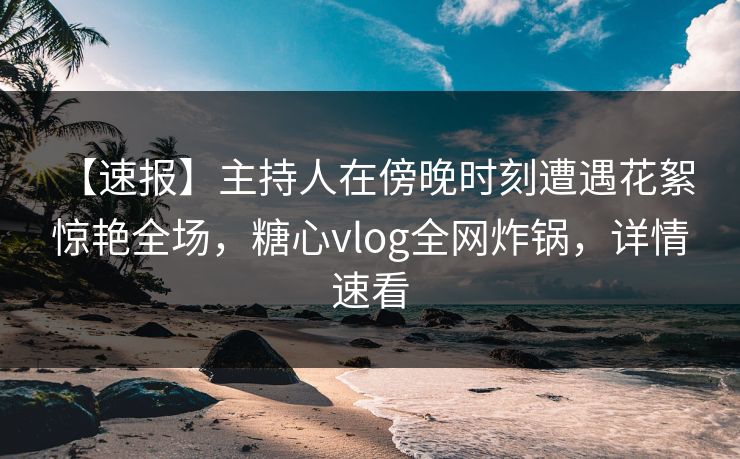 【速报】主持人在傍晚时刻遭遇花絮 惊艳全场，糖心vlog全网炸锅，详情速看
