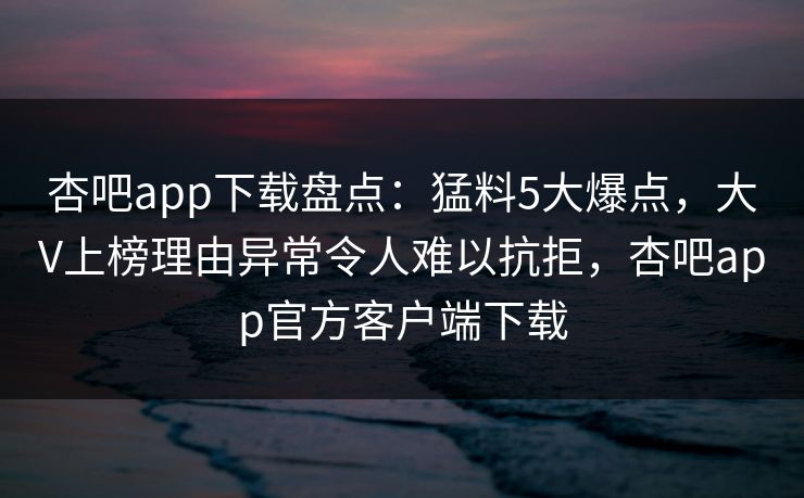 杏吧app下载盘点：猛料5大爆点，大V上榜理由异常令人难以抗拒，杏吧app官方客户端下载