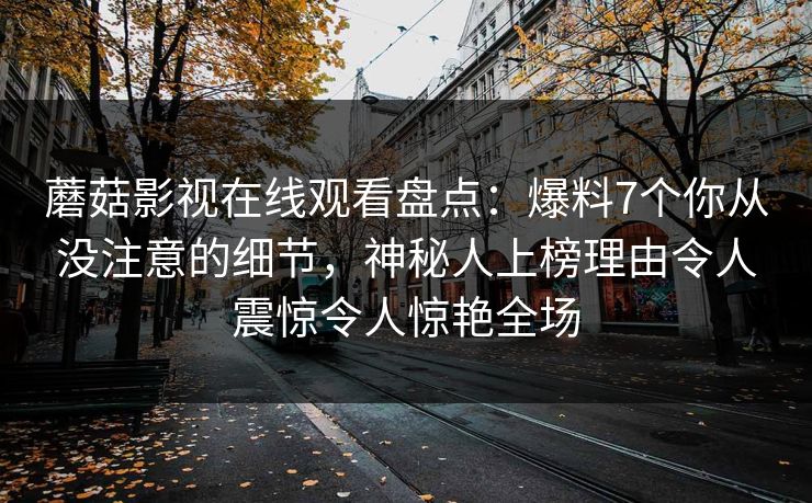 蘑菇影视在线观看盘点：爆料7个你从没注意的细节，神秘人上榜理由令人震惊令人惊艳全场