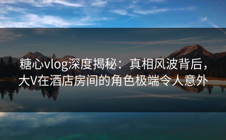 糖心vlog深度揭秘：真相风波背后，大V在酒店房间的角色极端令人意外