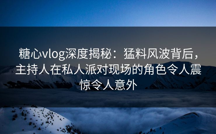 糖心vlog深度揭秘：猛料风波背后，主持人在私人派对现场的角色令人震惊令人意外